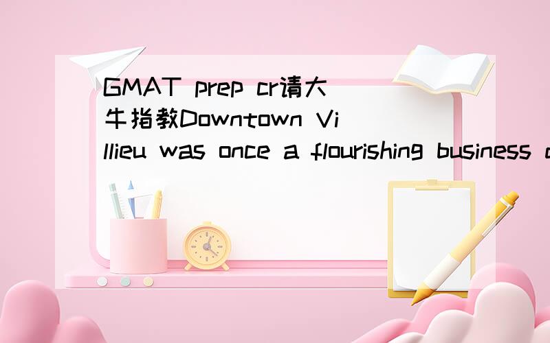 GMAT prep cr请大牛指教Downtown Villieu was once a flourishing business district,but most Villieu-area businesses are now located only in the suburbs.The office buildings downtown lack the modern amenities most business operators demand today.To