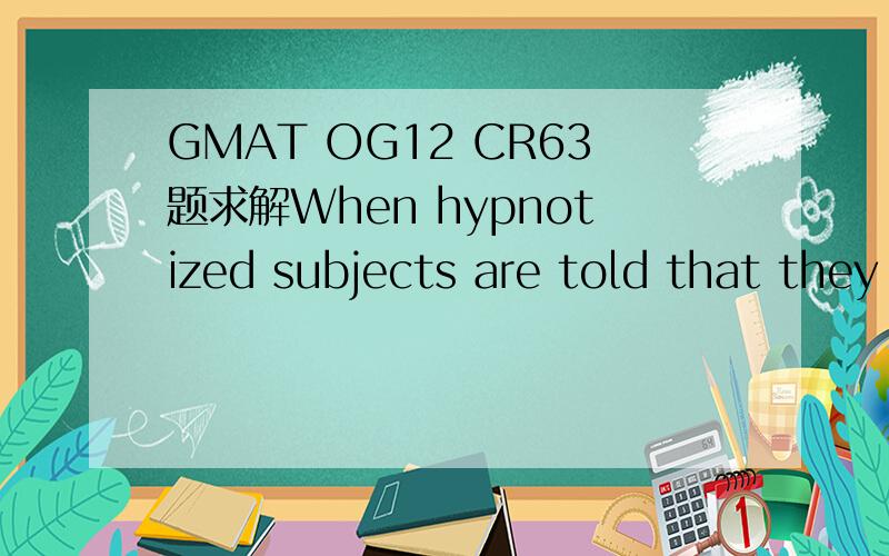 GMAT OG12 CR63题求解When hypnotized subjects are told that they are deaf and are then asked whether they can hear the hypnotist,they reply,