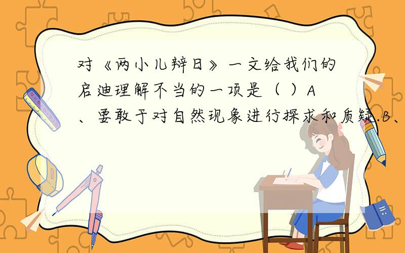 对《两小儿辩日》一文给我们的启迪理解不当的一项是（ ）A、要敢于对自然现象进行探求和质疑.B、宇宙无限,知识无涯,学无止境,即使是广闻博识的圣人也会有所不知.C、要敢于否定、嘲笑