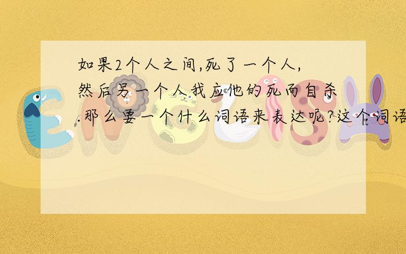 如果2个人之间,死了一个人,然后另一个人我应他的死而自杀.那么要一个什么词语来表达呢?这个词语必须2