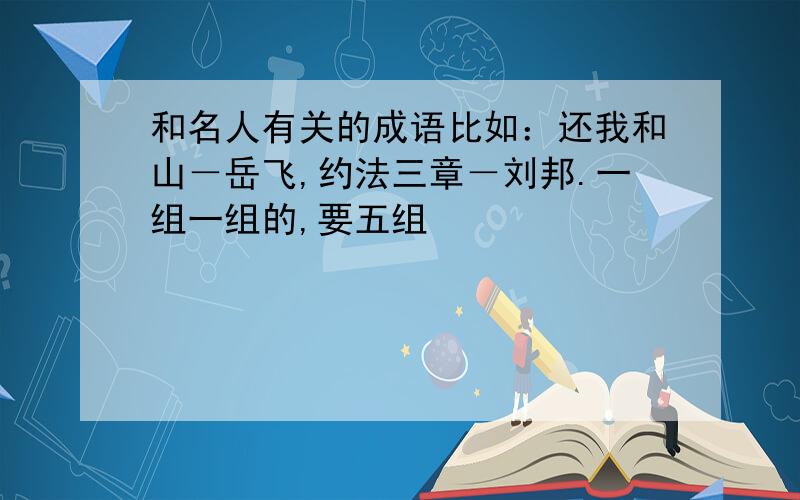 和名人有关的成语比如：还我和山－岳飞,约法三章－刘邦.一组一组的,要五组