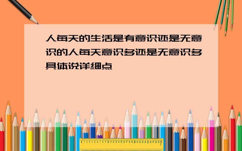 人每天的生活是有意识还是无意识的人每天意识多还是无意识多具体说详细点