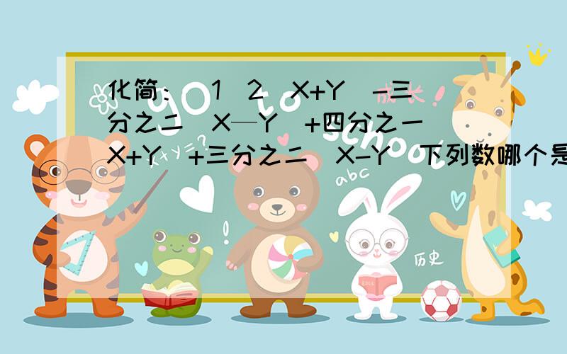 化简：（1）2（X+Y）-三分之二（X—Y）+四分之一（X+Y）+三分之二（X-Y）下列数哪个是单项式：三分之二XY的平方,二分之MN 加三,2的5次方T的七次方,-3A的平方B的立方C,-π分之X