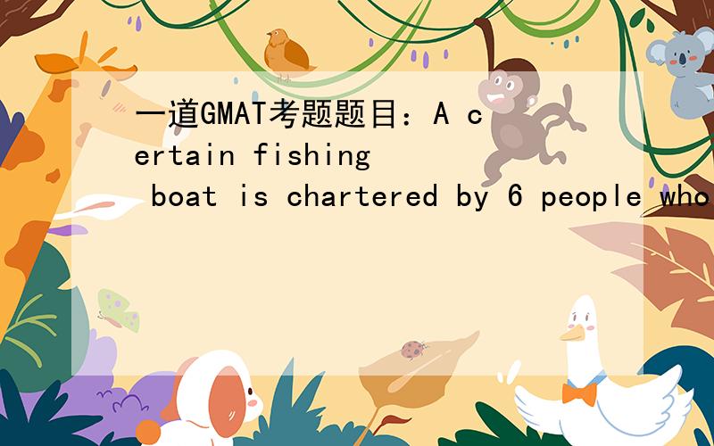 一道GMAT考题题目：A certain fishing boat is chartered by 6 people who are to contribute                   equally to the total charter cost of $480.If each person contributes equally to a $150 down payment,how much of the charter cost will eac