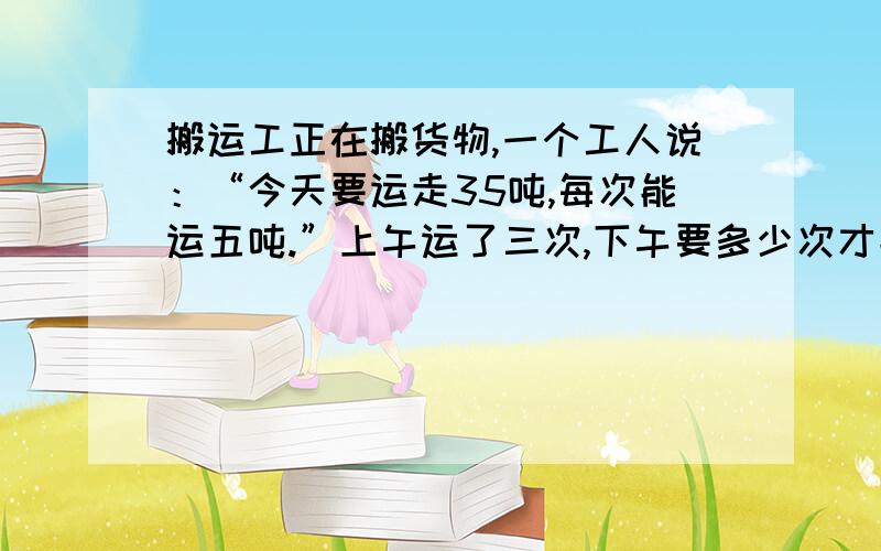 搬运工正在搬货物,一个工人说：“今天要运走35吨,每次能运五吨.”上午运了三次,下午要多少次才能运完?