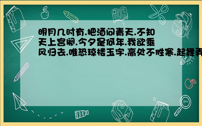 明月几时有.把酒问青天.不知天上宫阙.今夕是何年.我欲乘风归去.唯恐琼楼玉宇.高处不胜寒.起舞弄清影.何似在人间.转朱阁.低绮户.照无眠.不应有恨.何事长向别时圆.人有悲欢离合.月有阴晴