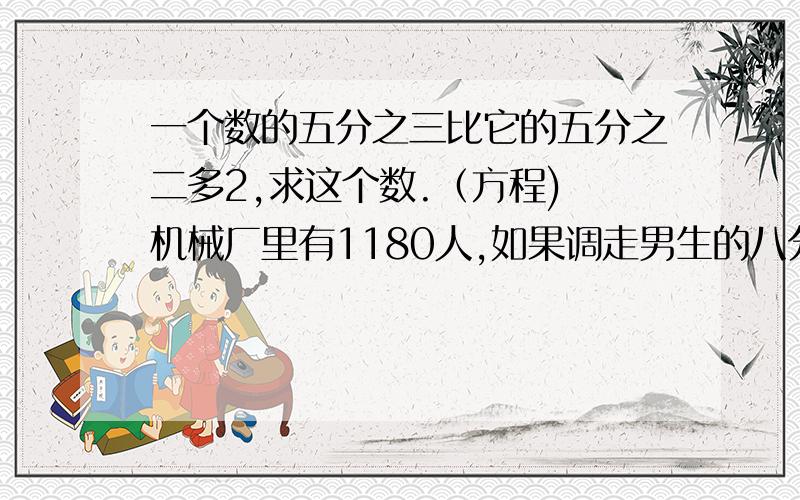 一个数的五分之三比它的五分之二多2,求这个数.（方程) 机械厂里有1180人,如果调走男生的八分之一,又招20名女工,这时男女人数相等,这个厂原有男工几人?第一题用方程，第二题不用