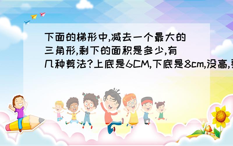 下面的梯形中,减去一个最大的三角形,剩下的面积是多少,有几种剪法?上底是6CM,下底是8cm,没高,要开学了,