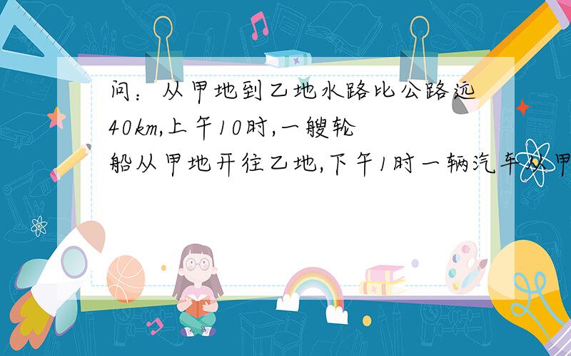 问：从甲地到乙地水路比公路远40km,上午10时,一艘轮船从甲地开往乙地,下午1时一辆汽车从甲地开往乙地,结果同时到达终点,已知轮船每小时行24km,汽车每小时行40km,求汽车行驶的时间.能告诉