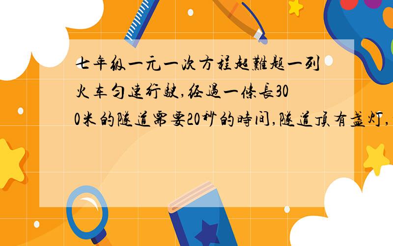 七年级一元一次方程超难题一列火车匀速行驶,经过一条长300米的隧道需要20秒的时间,隧道顶有盏灯,垂直向下发光,灯光照在火车上的时间是10秒,求火车长度（用方程解答,并写出思路）