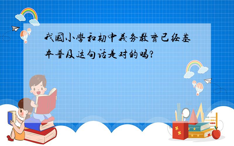 我国小学和初中义务教育已经基本普及这句话是对的吗?