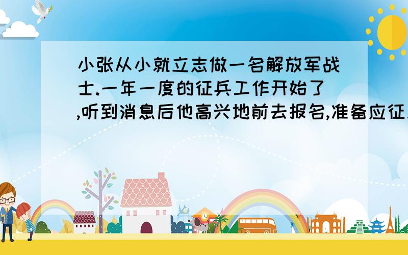 小张从小就立志做一名解放军战士.一年一度的征兵工作开始了,听到消息后他高兴地前去报名,准备应征入伍.谁知道,回到家父母听说后,爸爸脸一沉,随后说到：“我就你这么一个独生儿子,无