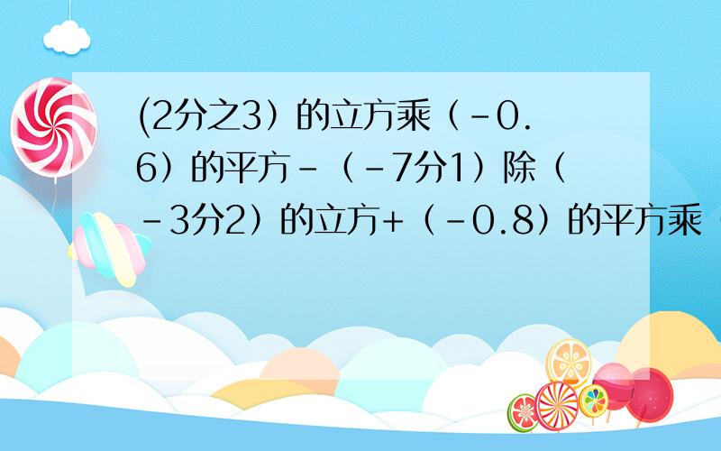 (2分之3）的立方乘（-0.6）的平方-（-7分1）除（-3分2）的立方+（-0.8）的平方乘（-2分3）的立方