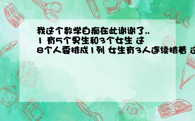 我这个数学白痴在此谢谢了..1 有5个男生和3个女生 这8个人要排成1列 女生有3人连续排着 这个时候 排列方法有几种2 有3本书名不同的数学书和2本书名不同的语文书 这5本书在书架并排的时候