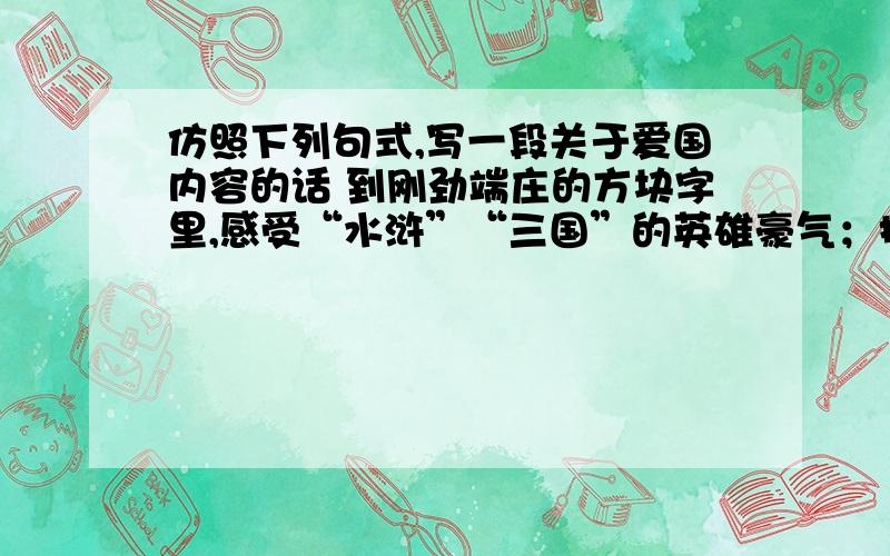 仿照下列句式,写一段关于爱国内容的话 到刚劲端庄的方块字里,感受“水浒”“三国”的英雄豪气；接上面的：到如歌如画的唐诗宋词中,领略枫桥的钟声,大漠的孤烟.