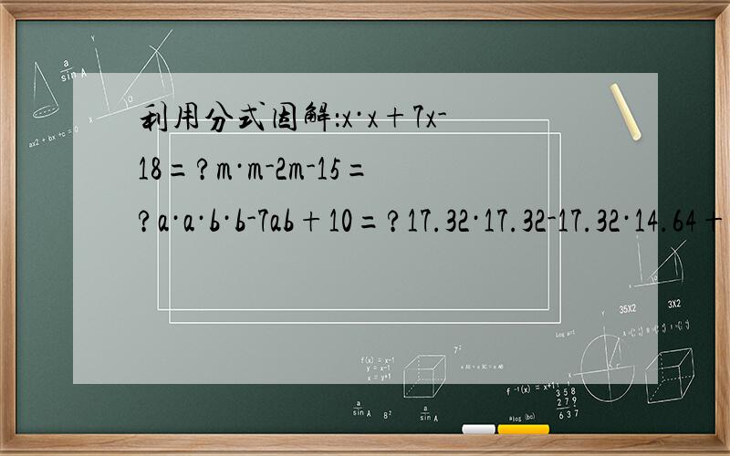 利用分式因解：x·x+7x-18=?m·m-2m-15=?a·a·b·b-7ab+10=?17.32·17.32-17.32·14.64+7.32·7.32要解题过程（尽量清晰点）和结果,