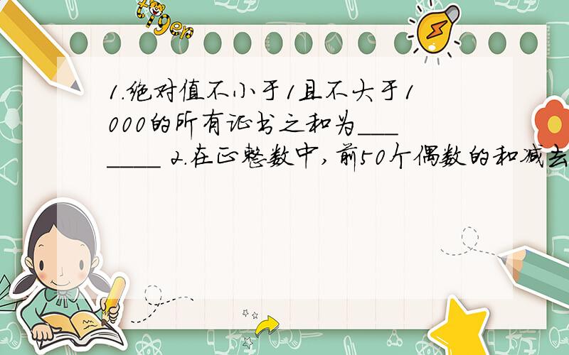 1.绝对值不小于1且不大于1000的所有证书之和为_______ 2.在正整数中,前50个偶数的和减去前50个奇数的和的差是（） 3.什么是代数和?对不起啊亲们 -