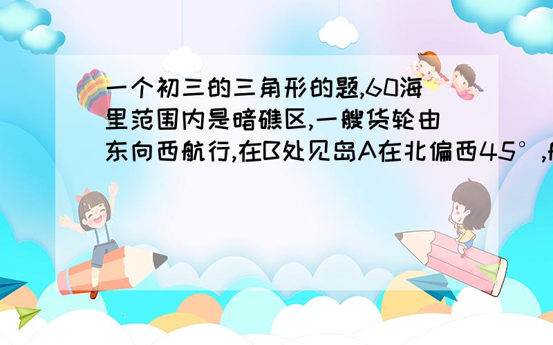 一个初三的三角形的题,60海里范围内是暗礁区,一艘货轮由东向西航行,在B处见岛A在北偏西45°,航行24海里后到达C处,见岛A在北偏西30°,货轮继续向西航行,有无触礁危险?