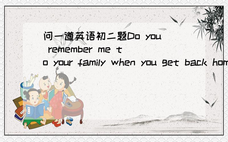 问一道英语初二题Do you remember me to your family when you get back home .I miss your parents very much .中的“remember me to your family ”可以用什么相同或相近的词语或短语来代?