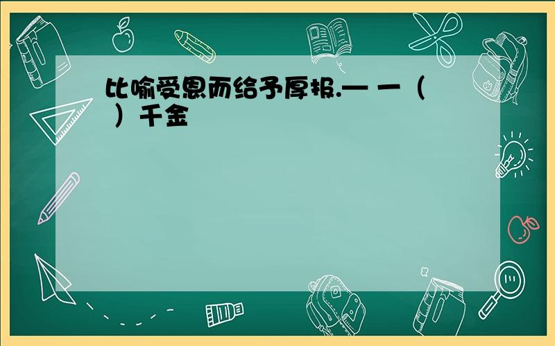 比喻受恩而给予厚报.— 一（ ）千金