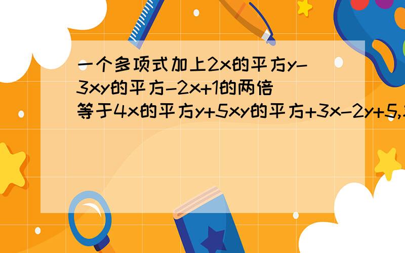 一个多项式加上2x的平方y-3xy的平方-2x+1的两倍等于4x的平方y+5xy的平方+3x-2y+5,求这个多项式