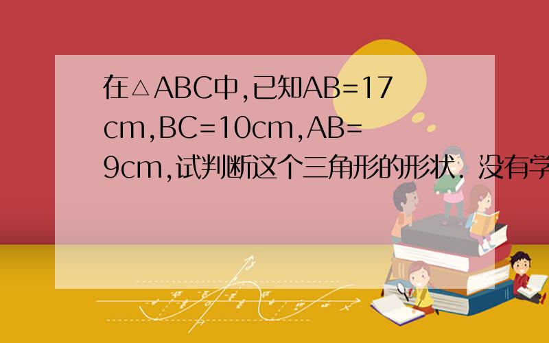 在△ABC中,已知AB=17cm,BC=10cm,AB=9cm,试判断这个三角形的形状. 没有学余弦定理……