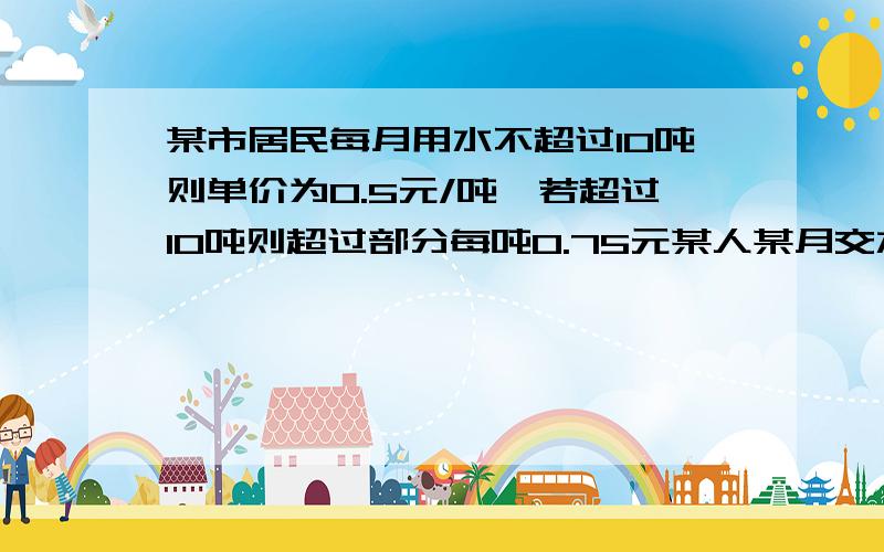 某市居民每月用水不超过10吨则单价为0.5元/吨,若超过10吨则超过部分每吨0.75元某人某月交水费8元,问该月用水几吨?我算出来是16吨对不对?