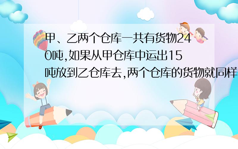 甲、乙两个仓库一共有货物240吨,如果从甲仓库中运出15吨放到乙仓库去,两个仓库的货物就同样多.求甲乙两个仓库原来各有多少吨货物?