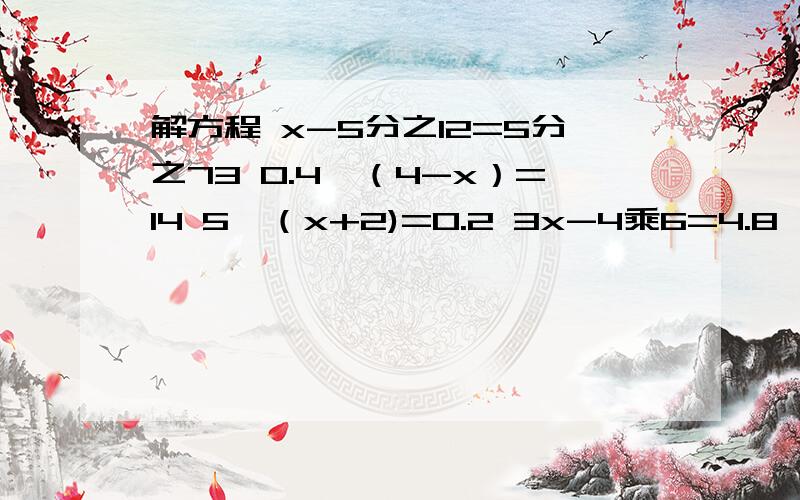 解方程 x-5分之12=5分之73 0.4÷（4-x）=14 5÷（x+2)=0.2 3x-4乘6=4.8