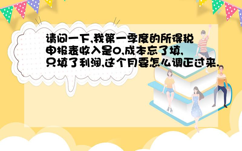 请问一下,我第一季度的所得税申报表收入是0,成本忘了填,只填了利润,这个月要怎么调正过来.