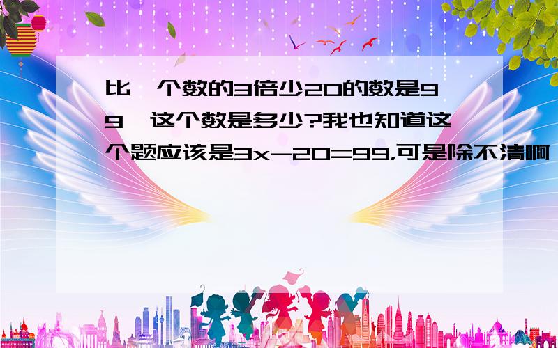 比一个数的3倍少20的数是99,这个数是多少?我也知道这个题应该是3x-20=99，可是除不清啊