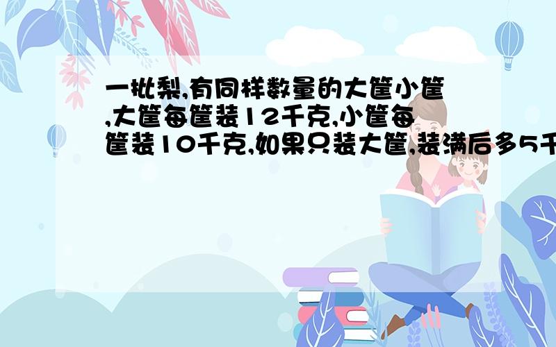 一批梨,有同样数量的大筐小筐,大筐每筐装12千克,小筐每筐装10千克,如果只装大筐,装满后多5千克,如果只装小筐,装满后多35千克,一共有几千克梨?