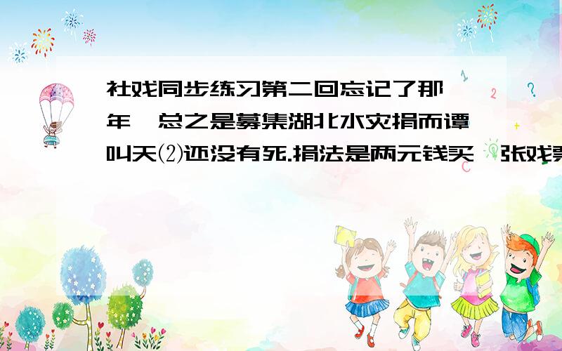 社戏同步练习第二回忘记了那一年,总之是募集湖北水灾捐而谭叫天⑵还没有死.捐法是两元钱买一张戏票,可以到第一舞台去看戏,扮演的多是名角,其一就是小叫天.我买了一张票,本是对于劝募