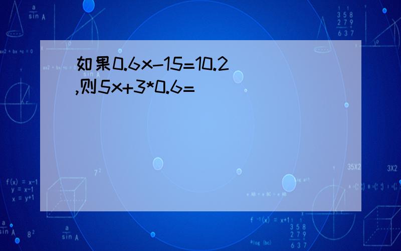 如果0.6x-15=10.2,则5x+3*0.6=（ ）