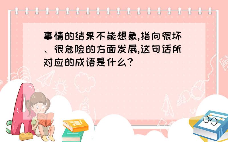 事情的结果不能想象,指向很坏、很危险的方面发展,这句话所对应的成语是什么?