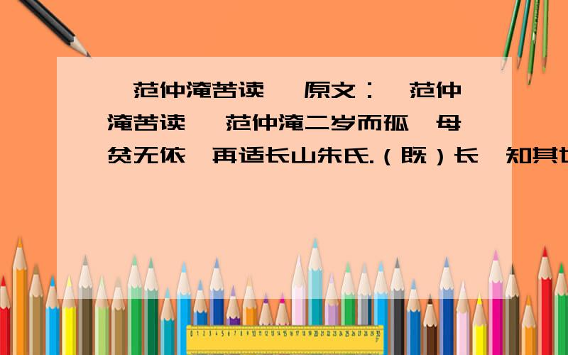 《范仲淹苦读》 原文：《范仲淹苦读》 范仲淹二岁而孤,母贫无依,再适长山朱氏.（既）长,知其世家,感泣辞母,去,（之）南都入学舍.昼夜苦学,五年未尝解衣就寝.或夜昏怠,辄以水活面.往往