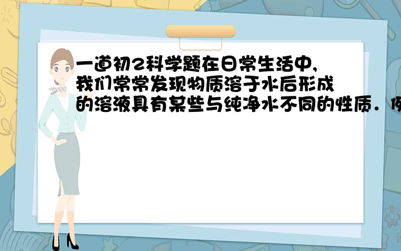 一道初2科学题在日常生活中,我们常常发现物质溶于水后形成的溶液具有某些与纯净水不同的性质．例如：（1）在严寒的冬季,厨房里的水结冰了,而盐水,食盐却没有结冰．（2）煮沸的汤比煮