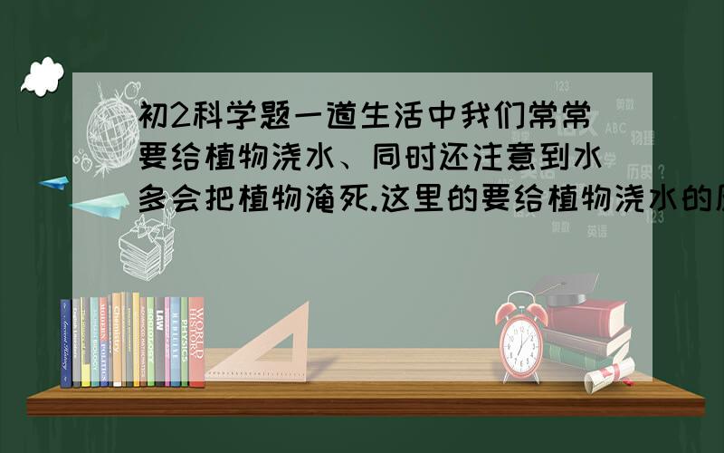 初2科学题一道生活中我们常常要给植物浇水、同时还注意到水多会把植物淹死.这里的要给植物浇水的原因是（ ） 而水多会把植物淹死的原因是（ ）