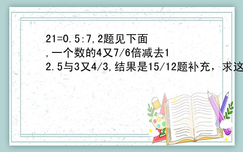 21=0.5:7,2题见下面,一个数的4又7/6倍减去12.5与3又4/3,结果是15/12题补充，求这个数是多少