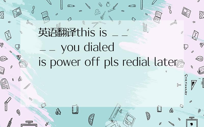 英语翻译this is ____ you dialed is power off pls redial later