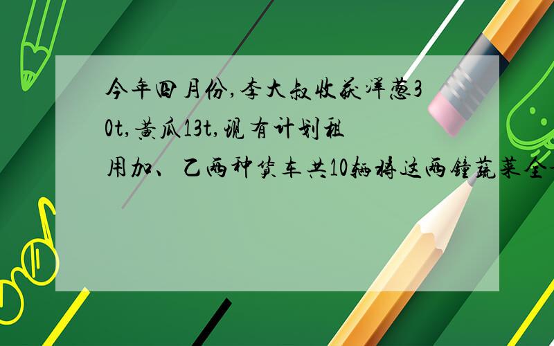 今年四月份,李大叔收获洋葱30t,黄瓜13t,现有计划租用加、乙两种货车共10辆将这两钟蔬菜全部运往外地销售,已知一辆甲货车可装洋葱4t和黄瓜各2t,一辆乙种货车可装洋葱和黄瓜各2t.李大叔安