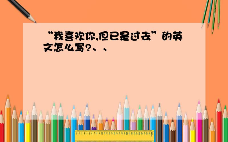 “我喜欢你,但已是过去”的英文怎么写?、、