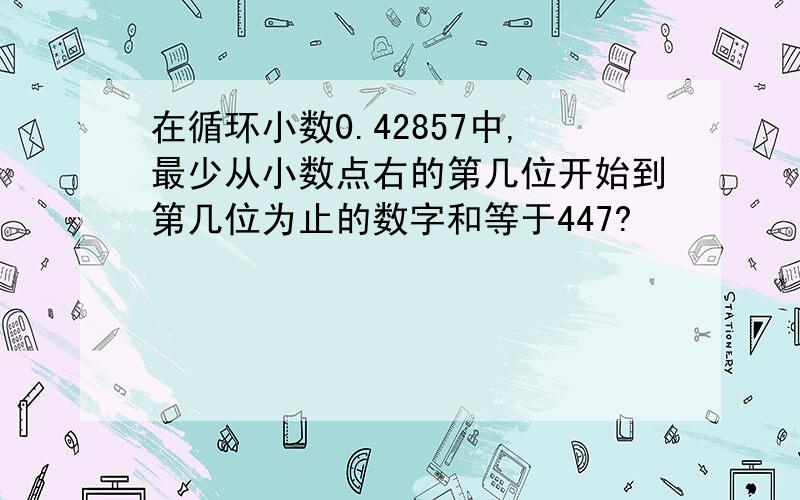 在循环小数0.42857中,最少从小数点右的第几位开始到第几位为止的数字和等于447?