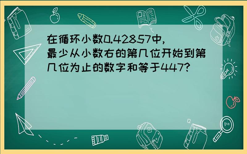 在循环小数0.42857中,最少从小数右的第几位开始到第几位为止的数字和等于447?