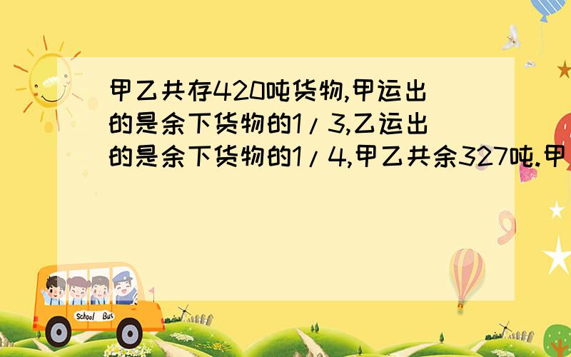 甲乙共存420吨货物,甲运出的是余下货物的1/3,乙运出的是余下货物的1/4,甲乙共余327吨.甲乙原有多少吨