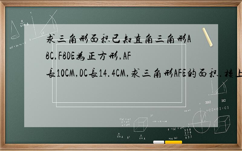 求三角形面积已知直角三角形ABC,FBDE为正方形,AF长10CM,DC长14.4CM,求三角形AFE的面积.楼上朋友的无私帮助。但是，这是小学数学题（数奥题），不能运用开方求根的方式来解决。只能用分步解