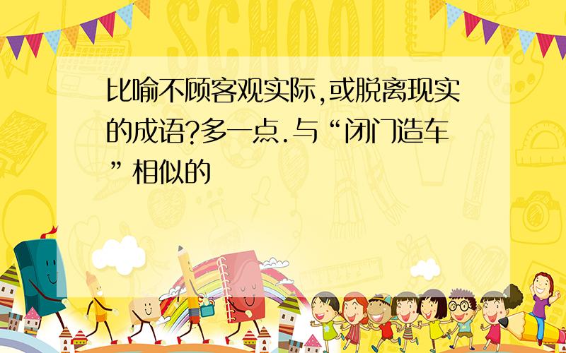 比喻不顾客观实际,或脱离现实的成语?多一点.与“闭门造车”相似的