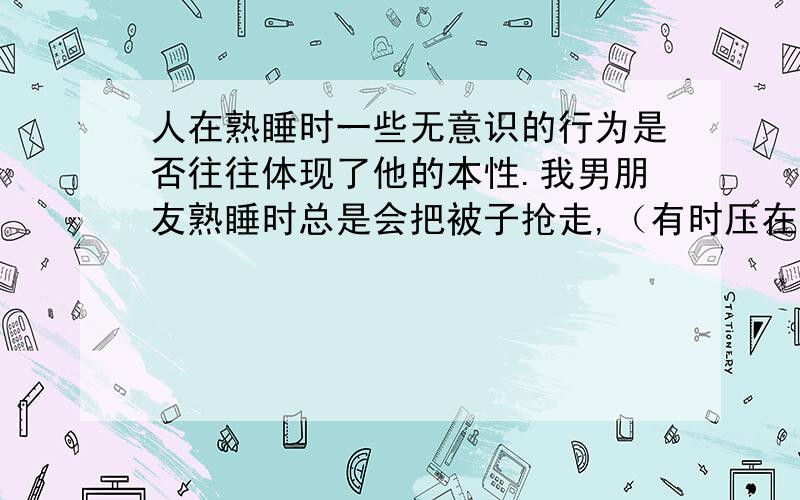 人在熟睡时一些无意识的行为是否往往体现了他的本性.我男朋友熟睡时总是会把被子抢走,（有时压在身下,有时卷成一团,反正我要废很大力气才能把被子重新铺好）以致我每晚被冻醒两三次