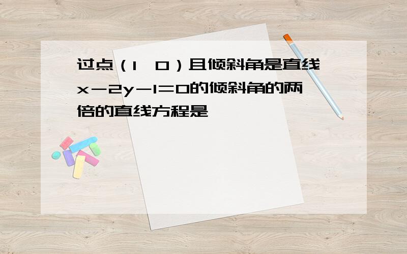 过点（1,0）且倾斜角是直线x－2y－1＝0的倾斜角的两倍的直线方程是