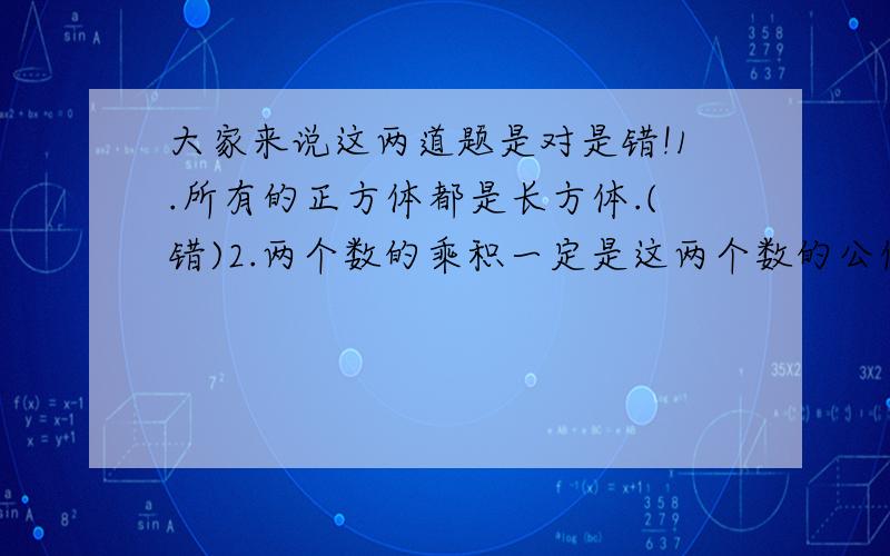 大家来说这两道题是对是错!1.所有的正方体都是长方体.(错)2.两个数的乘积一定是这两个数的公倍数.(错)大家来评评理,1.所有的正方体都是特殊的长方体.2.两个互质数的乘积是这两个数的公